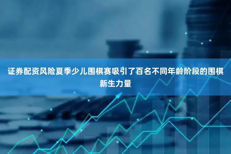 证券配资风险夏季少儿围棋赛吸引了百名不同年龄阶段的围棋新生力量