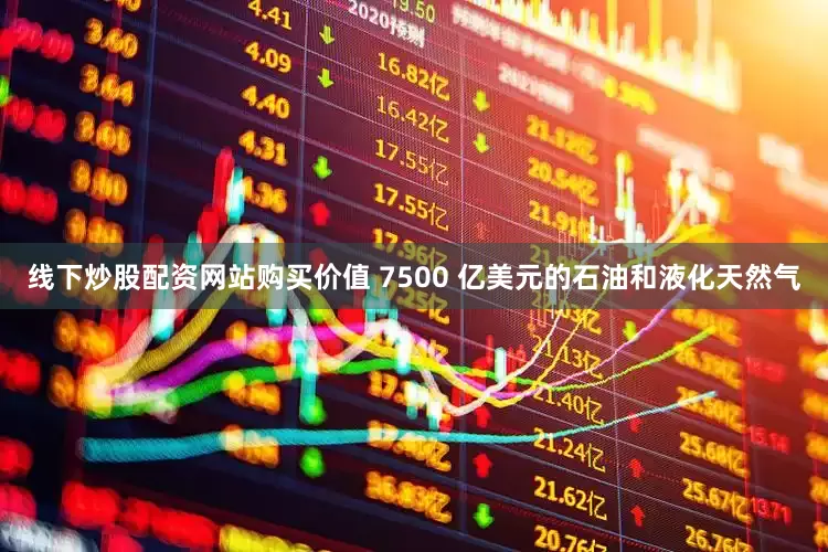 线下炒股配资网站购买价值 7500 亿美元的石油和液化天然气