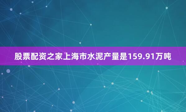 股票配资之家上海市水泥产量是159.91万吨
