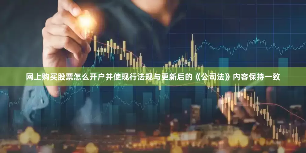 网上购买股票怎么开户并使现行法规与更新后的《公司法》内容保持一致