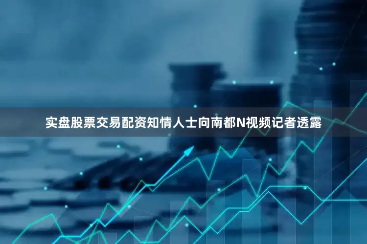 实盘股票交易配资知情人士向南都N视频记者透露