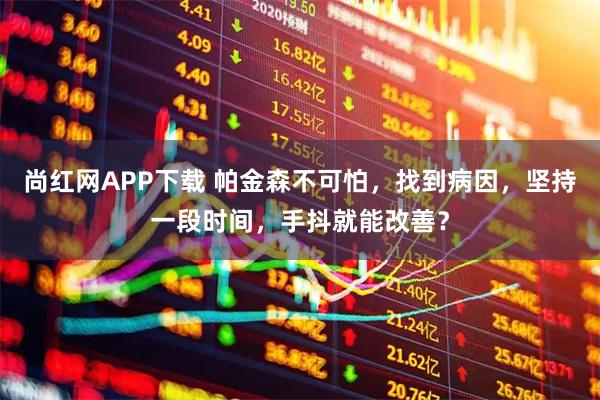 尚红网APP下载 帕金森不可怕，找到病因，坚持一段时间，手抖就能改善？