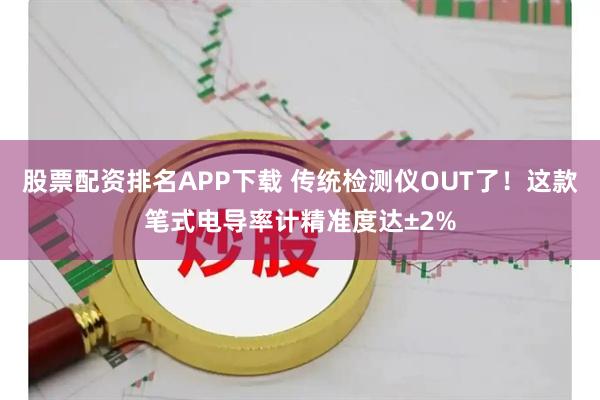 股票配资排名APP下载 传统检测仪OUT了！这款笔式电导率计精准度达±2%