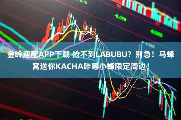 金岭速配APP下载 抢不到LABUBU？别急！马蜂窝送你KACHA咔嚓小蜂限定周边！