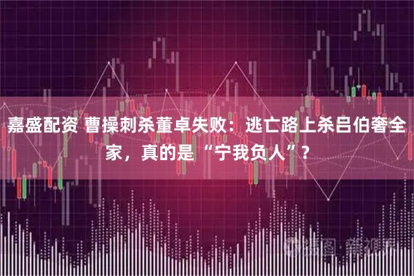 嘉盛配资 曹操刺杀董卓失败：逃亡路上杀吕伯奢全家，真的是 “宁我负人”？