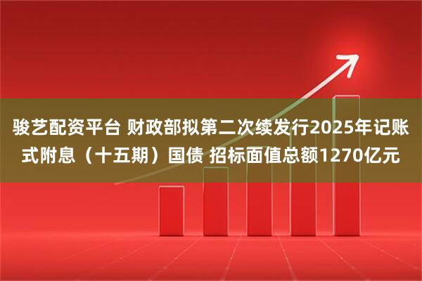 骏艺配资平台 财政部拟第二次续发行2025年记账式附息（十五期）国债 招标面值总额1270亿元