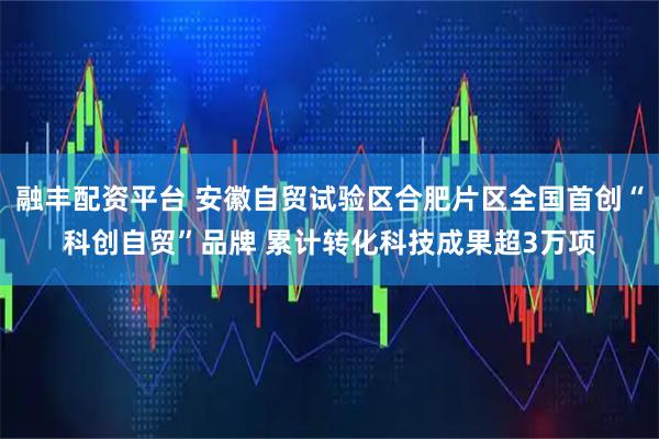 融丰配资平台 安徽自贸试验区合肥片区全国首创“科创自贸”品牌 累计转化科技成果超3万项