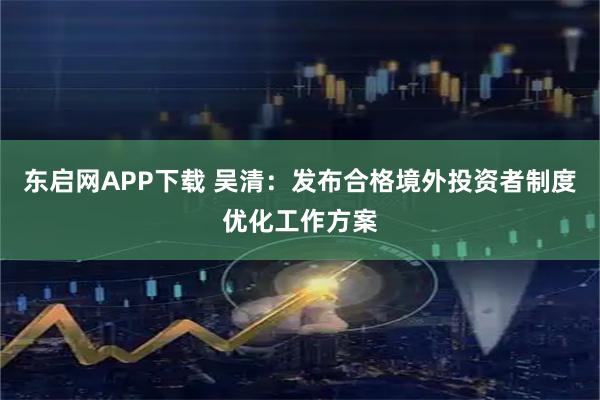 东启网APP下载 吴清：发布合格境外投资者制度优化工作方案