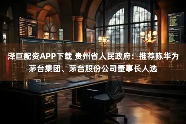 泽巨配资APP下载 贵州省人民政府：推荐陈华为茅台集团、茅台股份公司董事长人选