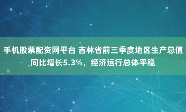 手机股票配资网平台 吉林省前三季度地区生产总值同比增长5.3%，经济运行总体平稳