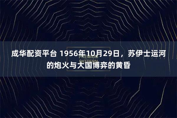 成华配资平台 1956年10月29日，苏伊士运河的炮火与大国博弈的黄昏