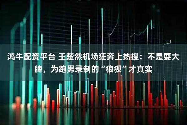 鸿牛配资平台 王楚然机场狂奔上热搜：不是耍大牌，为跑男录制的“狼狈”才真实