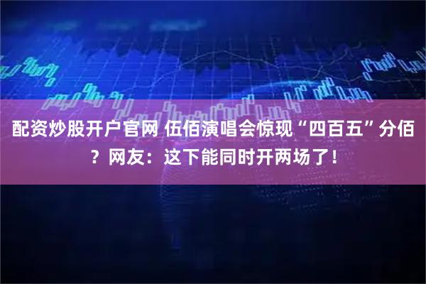 配资炒股开户官网 伍佰演唱会惊现“四百五”分佰？网友：这下能同时开两场了！