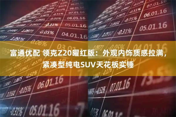 富通优配 领克Z20曜红版：外观内饰质感拉满，紧凑型纯电SUV天花板实锤