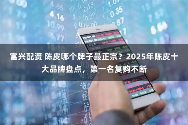 富兴配资 陈皮哪个牌子最正宗？2025年陈皮十大品牌盘点，第一名复购不断