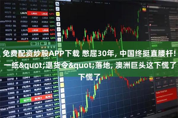 免费配资炒股APP下载 憋屈30年, 中国终挺直腰杆! 一纸"退货令"落地, 澳洲巨头这下慌了