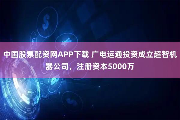 中国股票配资网APP下载 广电运通投资成立超智机器公司，注册资本5000万