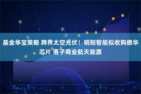 基金华宝策略 跨界太空光伏！明阳智能拟收购德华芯片 落子商业航天能源