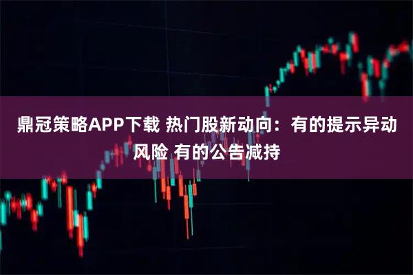 鼎冠策略APP下载 热门股新动向：有的提示异动风险 有的公告减持