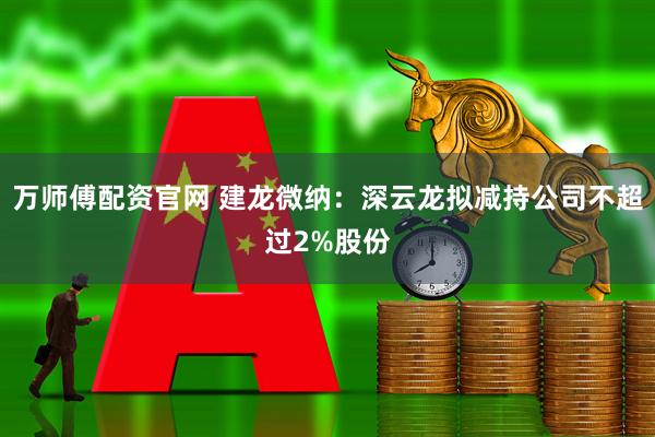 万师傅配资官网 建龙微纳：深云龙拟减持公司不超过2%股份