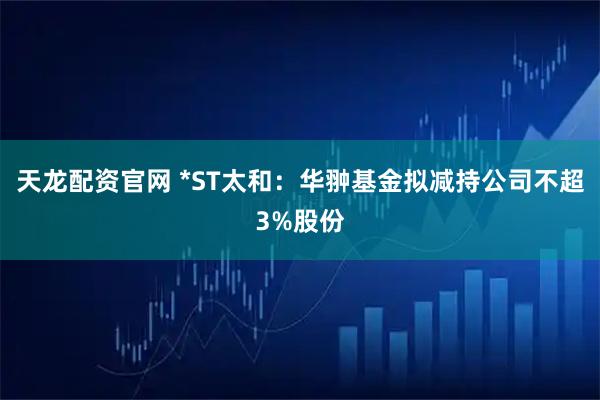 天龙配资官网 *ST太和：华翀基金拟减持公司不超3%股份