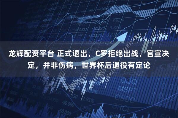龙辉配资平台 正式退出，C罗拒绝出战，官宣决定，并非伤病，世界杯后退役有定论