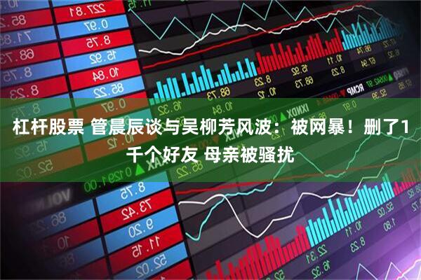 杠杆股票 管晨辰谈与吴柳芳风波：被网暴！删了1千个好友 母亲被骚扰
