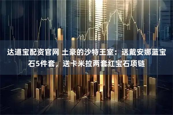 达道宝配资官网 土豪的沙特王室：送戴安娜蓝宝石5件套，送卡米拉两套红宝石项链