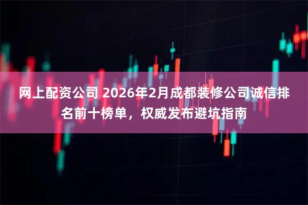 网上配资公司 2026年2月成都装修公司诚信排名前十榜单，权威发布避坑指南