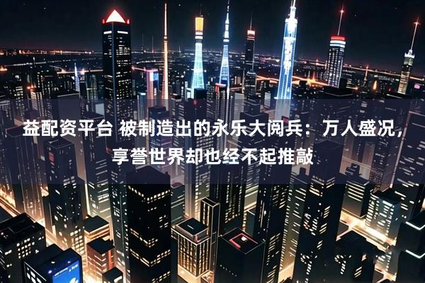 益配资平台 被制造出的永乐大阅兵：万人盛况，享誉世界却也经不起推敲